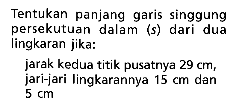 Tentukan panjang garis singgung persekutuan dalam (s) dari dua lingkaran jika:jarak kedua titik pusatnya 29 cm, jari-jari lingkarannya 15 cm dan 5 cm