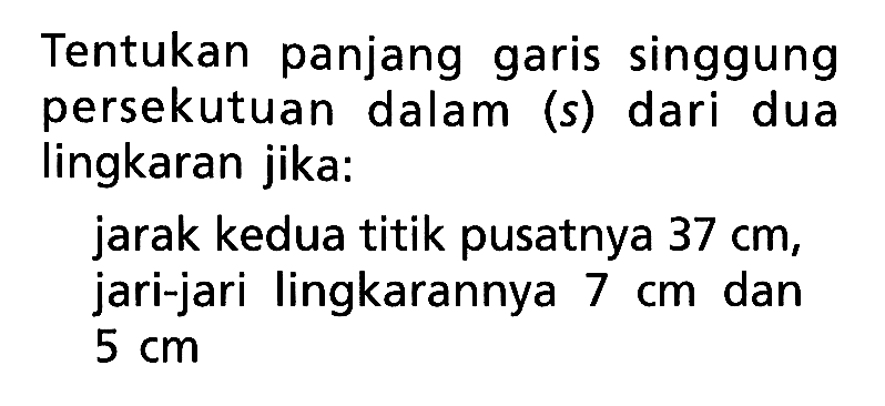 Tentukan panjang garis singgung persekutuan dalam (s) dari dua lingkaran jika:jarak kedua titik pusatnya  37 cm , jari-jari lingkarannya  7 cm  dan  5 cm 