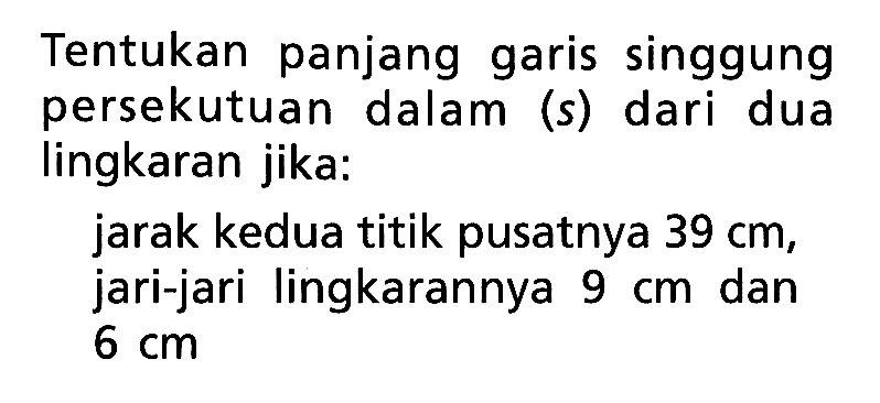 Tentukan panjang garis singgung persekutuan dalam (s) dari dua lingkaran jika:jarak kedua titik pusatnya 39 cm, jari-jari lingkarannya 9 cm dan 6 cm.  