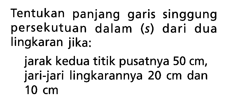 Tentukan panjang garis singgung persekutuan dalam (s) dari dua lingkaran jika:jarak kedua titik pusatnya 50 cm, jari-jari lingkarannya 20 cm dan 10 cm