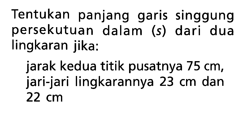 Tentukan panjang garis singgung persekutuan dalam (s) dari dua lingkaran jika: jarak kedua titik pusatnya 75 cm, jari-jari lingkarannya 23 cm dan 22 cm