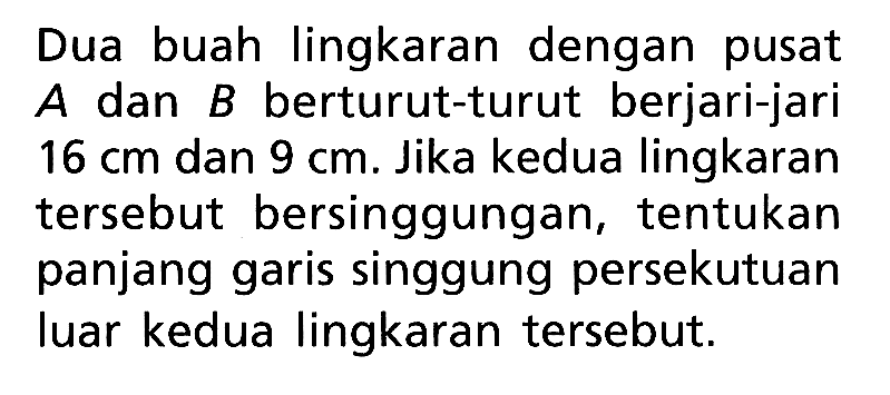 Dua buah lingkaran dengan pusat A dan B berturut-turut berjari-jari 16 cm dan 9 cm. Jika kedua lingkaran tersebut bersinggungan, tentukan panjang garis singgung persekutuan luar kedua lingkaran tersebut.