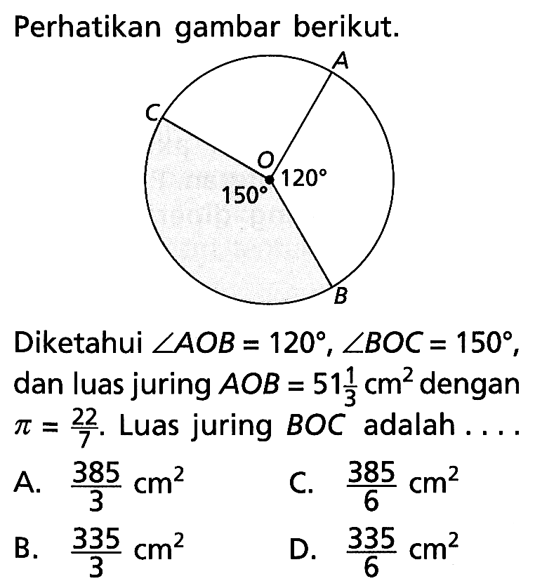 Perhatikan gambar berikut. 150 120 Diketahui sudut AOB=120, sudut BOC=150, dan luas juring AOB=51 1/3 cm^2 dengan pi=22/7. Luas juring BOC adalah .... A. 385/3 cm^2 C. 385/6 cm^2 B. 335/3 cm^2 D. 335/6 cm^2