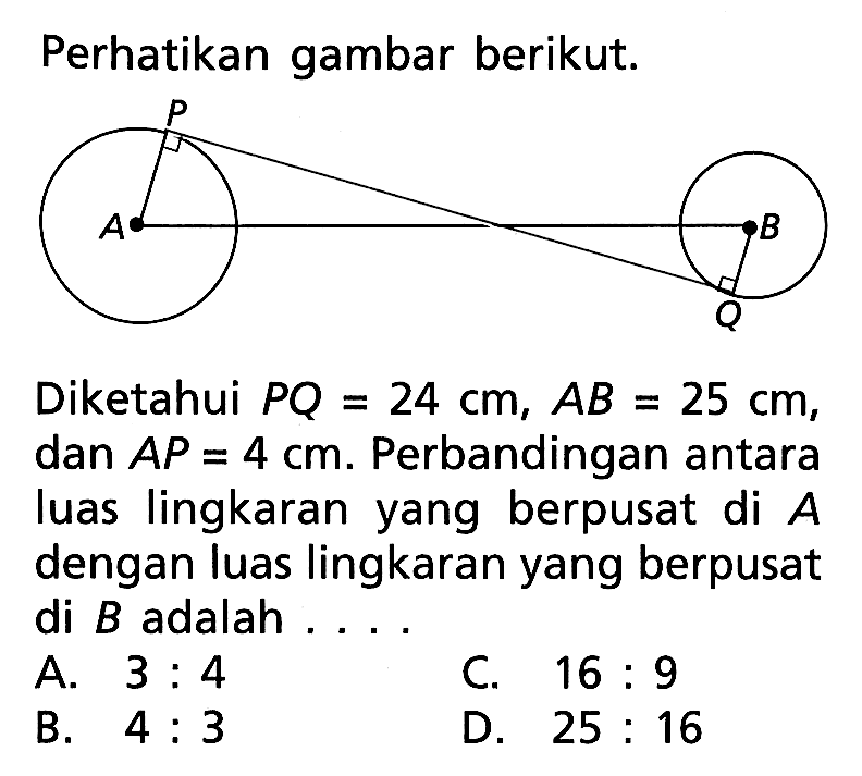 Perhatikan gambar berikut. p A B QDiketahui  PQ=24 cm, AB=25 cm , dan  AP=4 cm .  Perbandingan antara luas lingkaran yang berpusat di  A  dengan luas lingkaran yang berpusat di  B  adalah ....