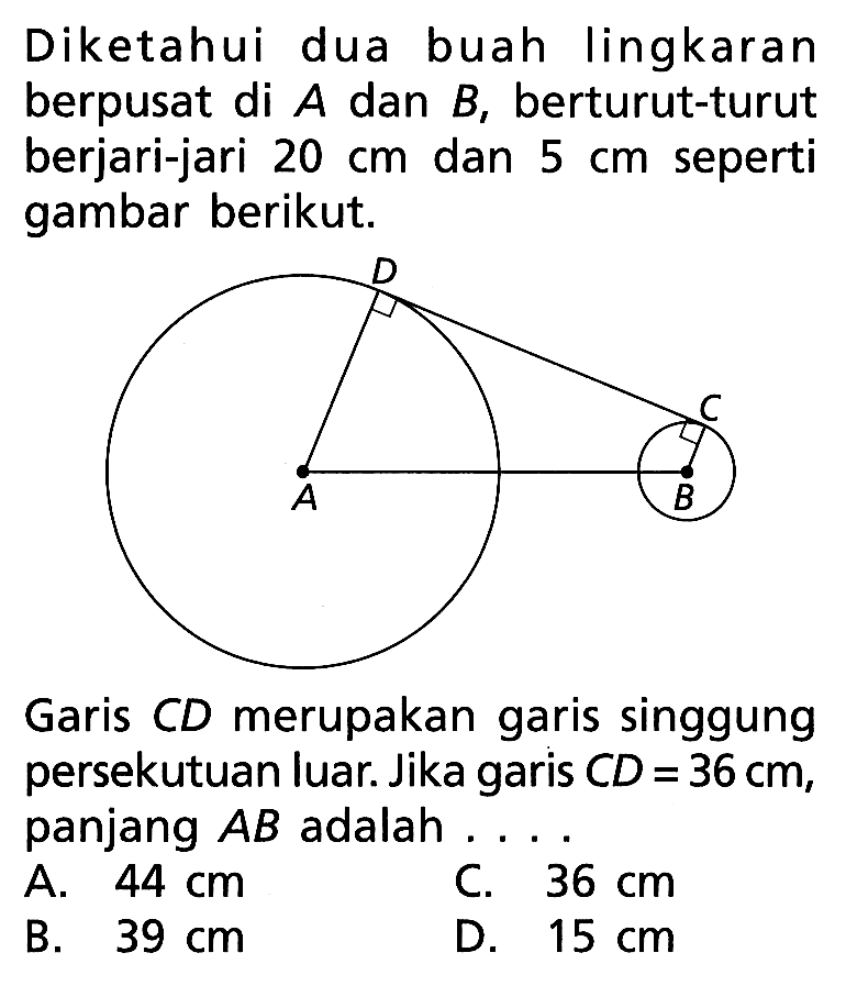 Diketahui dua buah lingkaran berpusat di A dan B, berturut-turut berjari-jari 20 cm dan 5 cm seperti gambar berikut. A B C D Garis CD merupakan garis singgung persekutuan luar. Jika garis CD=36 cm , panjang AB adalah....