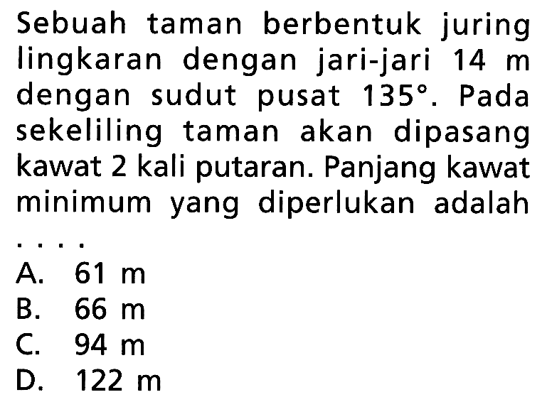 Sebuah taman berbentuk juring lingkaran dengan jari-jari 14 m dengan sudut pusat 135. Pada sekeliling taman akan dipasang kawat 2 kali putaran. Panjang kawat minimum yang diperlukan adalah ...
