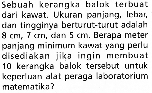 Sebuah kerangka balok terbuat dari kawat. Ukuran panjang, lebar, dan tingginya berturut-turut adalah 8 cm, 7 cm, dan 5 cm. Berapa meter panjang minimum kawat yang perlu disediakan jika ingin membuat 10 kerangka balok tersebut untuk keperluan alat peraga laboratorium matematika?