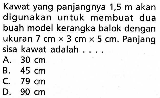 Kawat yang panjangnya 1,5 m  akan digunakan untuk membuat dua buah model kerangka balok dengan ukuran 7 cm x 3 cm x 5 cm. Panjang sisa kawat adalah ... 