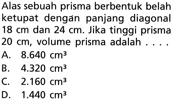 Alas sebuah prisma berbentuk belah ketupat dengan panjang diagonal  18 cm  dan  24 cm . Jika tinggi prisma  20 cm , volume prisma adalah ....