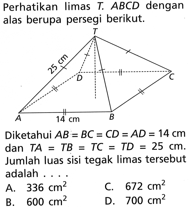 Perhatikan limas T. ABCD dengan alas berupa persegi berikut. Diketahui AB=BC=CD=AD=14 cm dan TA=TB=TC=TD=25 cm. Jumlah luas sisi tegak limas tersebut adalah ....
