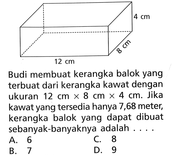 Budi membuat kerangka balok yang terbuat dari kerangka kawat dengan ukuran 12 cm x 8 cm x 4 cm. Jika kawat yang tersedia hanya 7,68 meter, kerangka balok yang dapat dibuat sebanyak-banyaknya adalah....