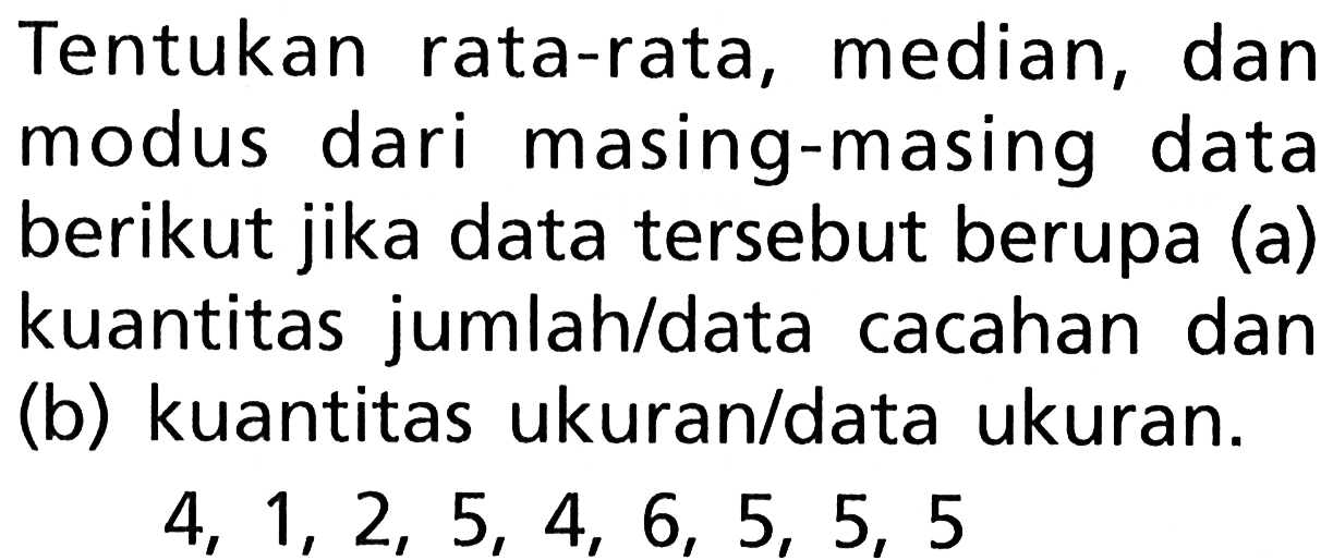 Tentukan rata-rata, median, dan modus dari masing-masing data berikut jika data tersebut berupa (a) kuantitas jumlah/data cacahan dan (b) kuantitas ukuran/data ukuran.
 4,1,2,5,4,6,5,5,5 