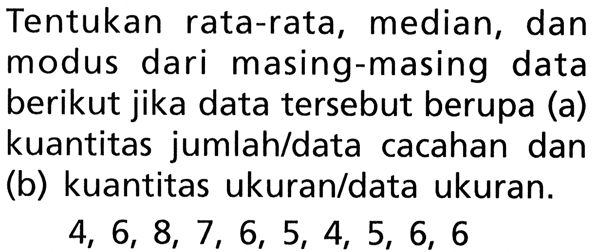 Tentukan rata-rata, median, dan modus dari masing-masing data berikut jika data tersebut berupa (a) kuantitas jumlah/data cacahan dan (b) kuantitas ukuran/data ukuran.  4,6,8,7,6,5,4,5,6,6 