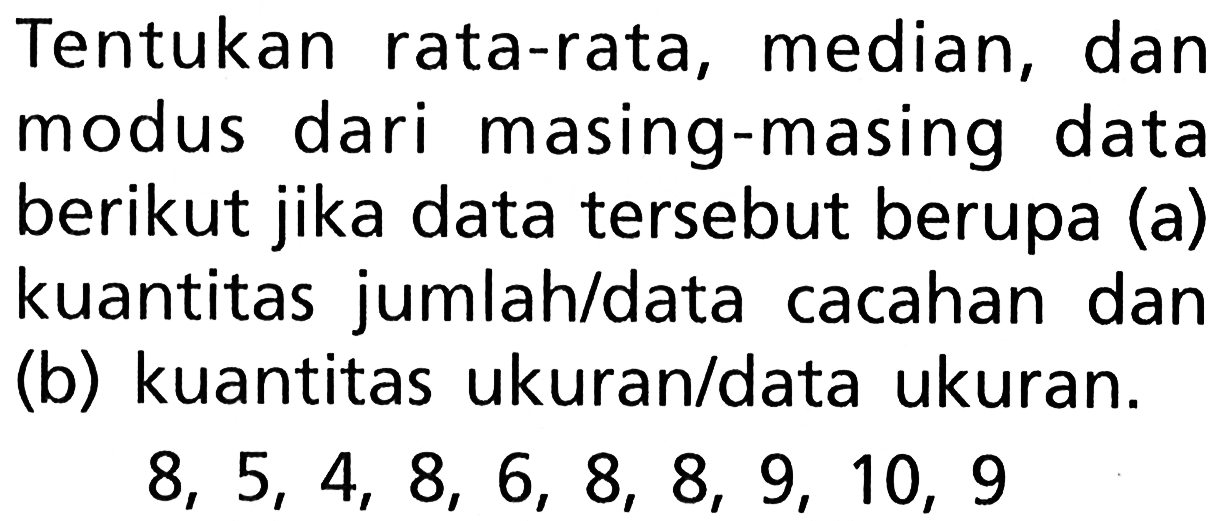 Tentukan rata-rata, median, dan modus dari masing-masing data berikut jika data tersebut berupa (a) kuantitas jumlah/data cacahan dan (b) kuantitas ukuran/data ukuran. 8, 5, 4, 8, 6, 8, 8, 9, 10, 9 