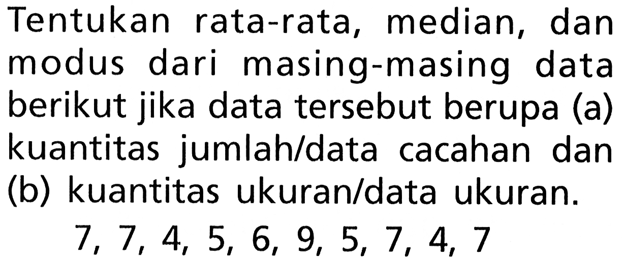 Tentukan rata-rata, median, dan modus dari masing-masing data berikut jika data tersebut berupa (a) kuantitas jumlah/data cacahan dan (b) kuantitas ukuran/data ukuran.
 7,7,4,5,6,9,5,7,4,7 