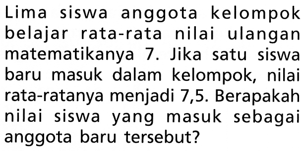 Lima siswa anggota kelompok belajar rata-rata nilai ulangan matematikanya 7. Jika satu siswa baru masuk dalam kelompok, nilai rata-ratanya menjadi 7,5. Berapakah nilai siswa yang masuk sebagai anggota baru tersebut?