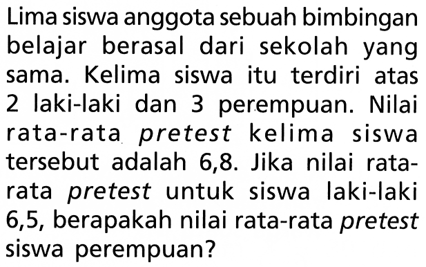 Lima siswa anggota sebuah bimbingan belajar berasal dari sekolah yang sama. Kelima siswa itu terdiri atas 2 laki-laki dan 3 perempuan. Nilai rata-rata pretest kelima siswa tersebut adalah 6,8 . Jika nilai ratarata pretest untuk siswa laki-laki 6,5, berapakah nilai rata-rata pretest siswa perempuan?