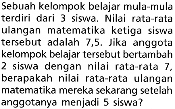 Sebuah kelompok belajar mula-mula terdiri dari 3 siswa. Nilai rata-rata ulangan matematika ketiga siswa tersebut adalah 7,5. Jika anggota kelompok belajar tersebut bertambah 2 siswa dengan nilai rata-rata 7, berapakah nilai rata-rata ulangan matematika mereka sekarang setelah anggotanya menjadi 5 siswa?