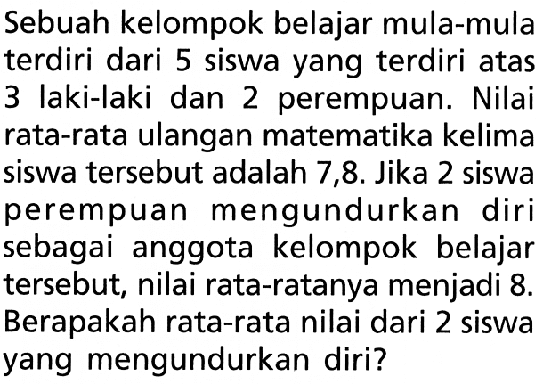 Sebuah kelompok belajar mula-mula terdiri dari 5 siswa yang terdiri atas 3 laki-laki dan 2 perempuan. Nilai rata-rata ulangan matematika kelima siswa tersebut adalah 7,8. Jika 2 siswa perempuan mengundurkan diri sebagai anggota kelompok belajar tersebut, nilai rata-ratanya menjadi 8. Berapakah rata-rata nilai dari 2 siswa yang mengundurkan diri?