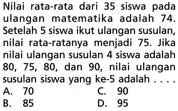 Nilai rata-rata dari 35 siswa pada ulangan matematika adalah  74 .  Setelah 5 siswa ikut ulangan susulan, nilai rata-ratanya menjadi  75 .  Jika nilai ulangan susulan 4 siswa adalah  80,75,80 , dan 90 , nilai ulangan susulan siswa yang ke-5 adalah ....