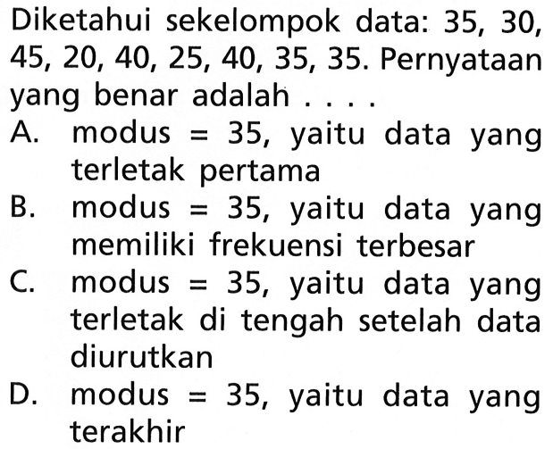 Diketahui sekelompok data: 35, 30, 45,20,40,25,40,35,35. Pernyataan yang benar adalah ....A. modus=35, yaitu data yang terletak pertama B. modus=35, yaitu data yang memiliki frekuensi terbesar C. modus=35, yaitu data yang terletak di tengah setelah data diurutkan D. modus=35, yaitu data yang terakhir