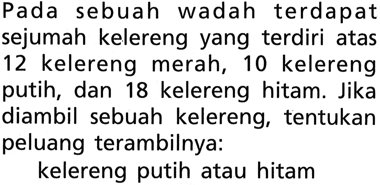 Pada sebuah wadah terdapat sejumah kelereng yang terdiri atas 12 kelereng merah, 10 kelereng putih, dan 18 kelereng hitam. Jika diambil sebuah kelereng, tentukan peluang terambilnya:
kelereng putih atau hitam