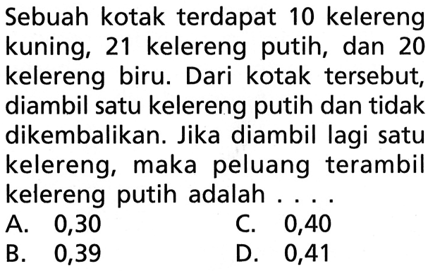 Sebuah kotak terdapat 10 kelereng kuning, 21 kelereng putih, dan 20 kelereng biru. Dari kotak tersebut, diambil satu kelereng putih dan tidak dikembalikan. Jika diambil lagi satu kelereng, maka peluang terambil kelereng putih adalah....