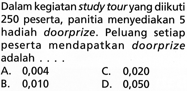 Dalam kegiatan study tour yang diikuti 250 peserta, panitia menyediakan 5 hadiah doorprize. Peluang setiap peserta mendapatkan doorprize adalah ...