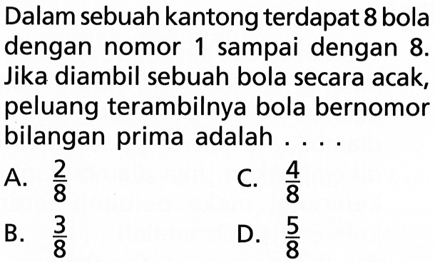 Dalam sebuah kantong terdapat 8 bola dengan nomor 1 sampai dengan 8. Jika diambil sebuah bola secara acak, peluang terambilnya bola bernomor bilangan prima adalah ....