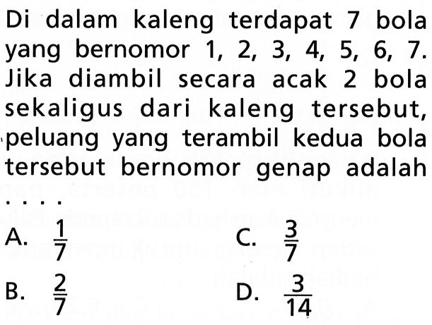 Di dalam kaleng terdapat 7 bolayang bernomor  1,2,3,4,5,6,7  Jika diambil secara acak 2 bola sekaligus dari kaleng tersebut, peluang yang terambil kedua bola tersebut bernomor genap adalah