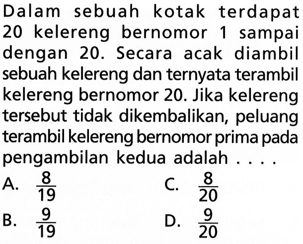 Dalam sebuah kotak terdapat 20 kelereng bernomor 1 sampai dengan 20. Secara acak diambil sebuah kelereng dan ternyata terambil kelereng bernomor 20. Jika kelereng tersebut tidak dikembalikan, peluang terambil kelereng bernomor prima pada pengambilan kedua adalah ....