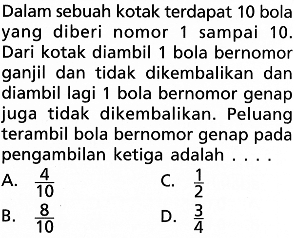 Dalam sebuah kotak terdapat 10 bola yang diberi nomor 1 sampai  10.  Dari kotak diambil 1 bola bernomor ganjil dan tidak dikembalikan dan diambil lagi 1 bola bernomor genap juga tidak dikembalikan. Peluang terambil bola bernomor genap pada pengambilan ketiga adalah ....
