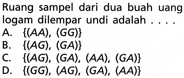 Ruang sampel dari dua buah uang logam dilempar undi adalah ... .A.  {(A A),(G G)} 
B.  {(A G),(G A)} 
C.  {(A G),(G A),(A A),(G A)} 
D.  {(G G),(A G),(G A),(A A)} 