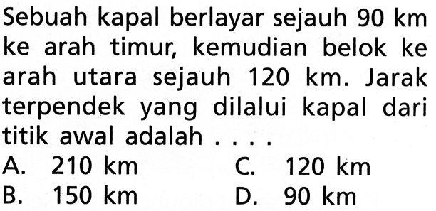 Sebuah kapal berlayar sejauh  90 km  ke arah timur, kemudian belok ke arah utara sejauh  120 km. Jarak terpendek yang dilalui kapal dari titik awal adalah....A.  210 km C.  120 km B.  150 km D.  90 km 