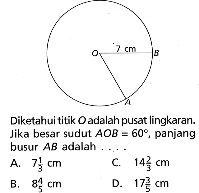 7 cm Diketahui titik O adalah pusat lingkaran. Jika besar sudut AOB=60, panjang busur AB adalah .... A. 7 1/3 cm C. 14 2/3 cm B. 8 4/5 cm D. 17 3/5 cm