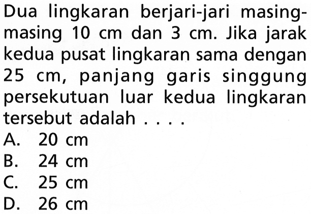 Dua lingkaran berjari-jari masingmasing 10 cm dan 3 cm. Jika jarak kedua pusat lingkaran sama dengan 25 cm, panjang garis singgung persekutuan luar kedua lingkaran tersebut adalah .... 