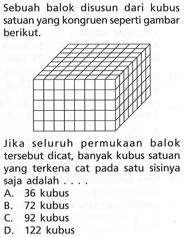 Sebuah balok disusun dari kubus satuan yang kongruen seperti gambar berikut.Jika seluruh permukaan balok tersebut dicat, banyak kubus satuan yang terkena cat pada satu sisinya saja adalah...A. 36 kubus
B. 72 kubus
C. 92 kubus
D. 122 kubus