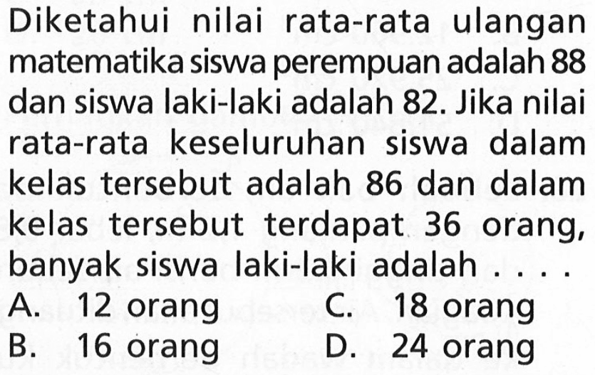 Diketahui nilai rata-rata ulangan matematika siswa perempuan adalah 88 dan siswa laki-laki adalah 82. Jika nilai rata-rata keseluruhan siswa dalam kelas tersebut adalah 86 dan dalam kelas tersebut terdapat 36 orang, banyak siswa laki-laki adalah ....