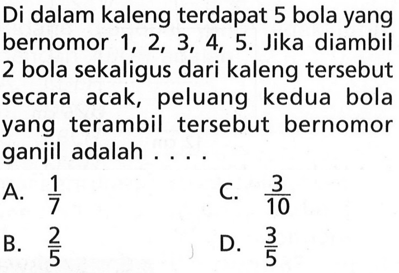 Di dalam kaleng terdapat 5 bola yang bernomor 1,2,3,4,5. Jika diambil 2 bola sekaligus dari kaleng tersebut secara acak, peluang kedua bola yang terambil tersebut bernomor ganjil adalah ... .