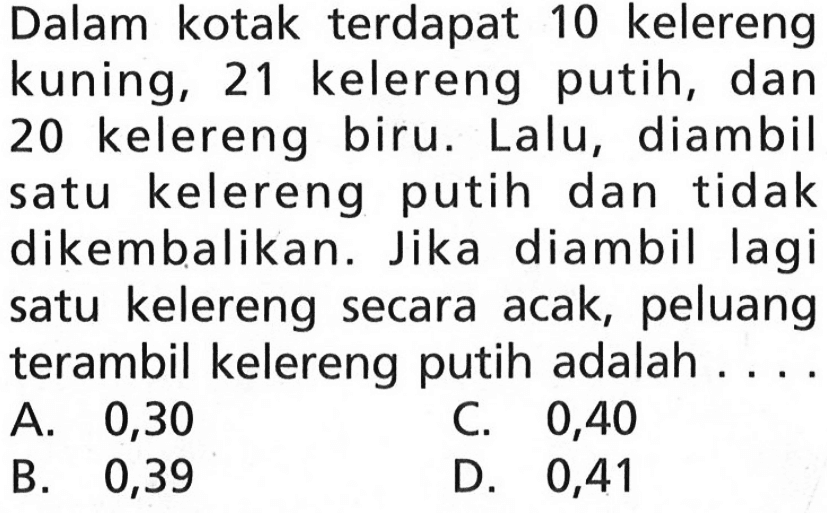 Dalam kotak terdapat 10 kelereng kuning, 21 kelereng putih, dan 20 kelereng biru. Lalu, diambil satu kelereng putih dan tidak dikembalikan. Jika diambil lagi satu kelereng secara acak, peluang terambil kelereng putih adalah....