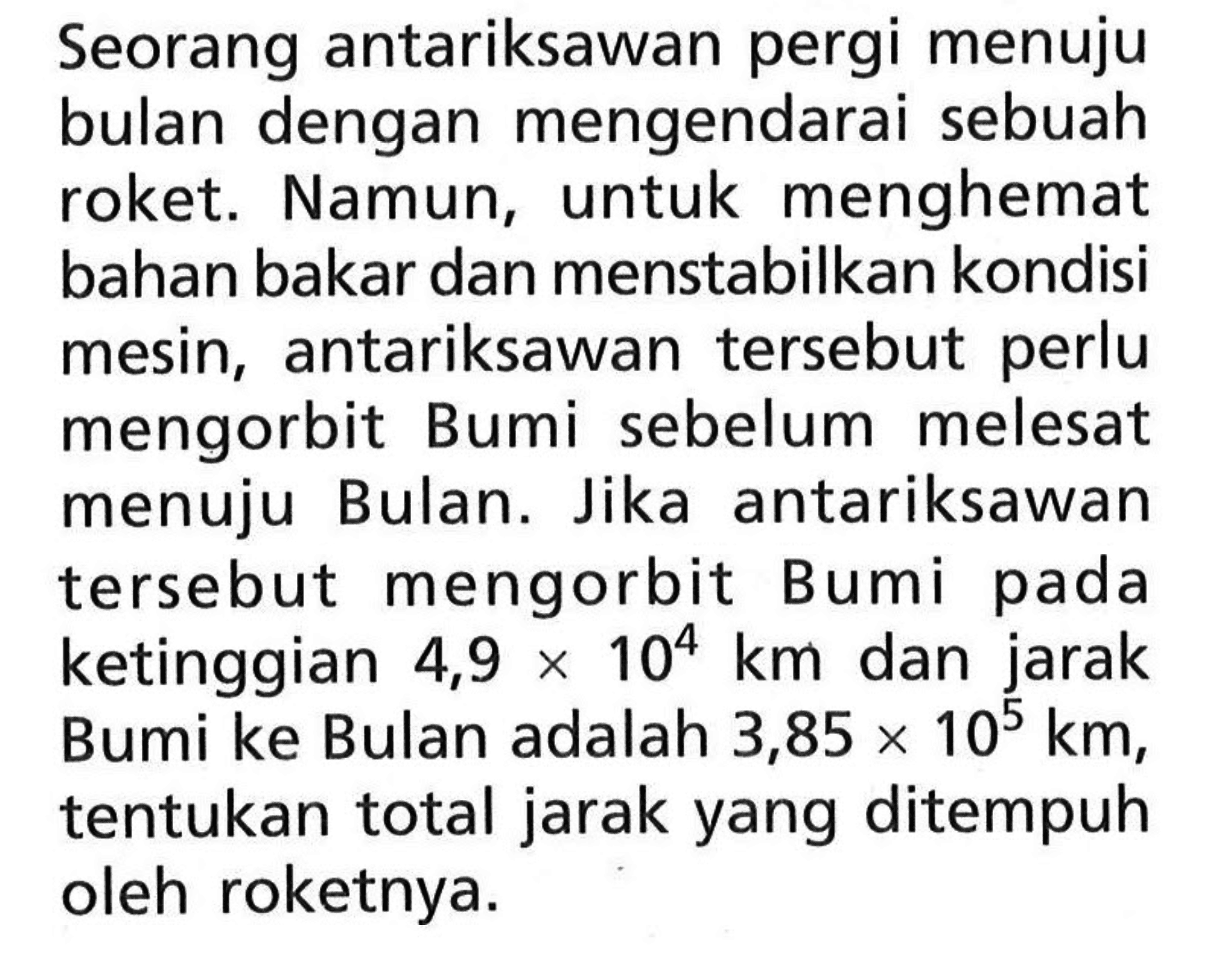 Seorang antariksawan pergi menuju bulan dengan mengendarai sebuah roket. Namun, untuk menghemat bahan bakar dan menstabilkan kondisi mesin, antariksawan tersebut perlu mengorbit Bumi sebelum melesat menuju Bulan. Jika antariksawan tersebut mengorbit Bumi pada ketinggian 4,9x10^4 km dan jarak Bumi ke Bulan adalah 3,85x10^5 km, tentukan total jarak yang ditempuh oleh roketnya.