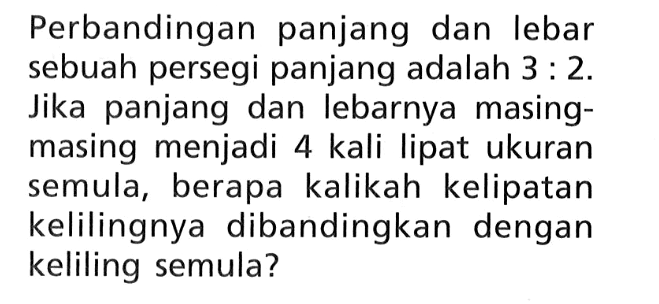 Perbandingan panjang dan lebar sebuah persegi panjang adalah 3:2. Jika panjang dan lebarnya masing-masing menjadi 4 kali lipat ukuran semula, berapa kalikah kelipatan kelilingnya dibandingkan dengan keliling semula?