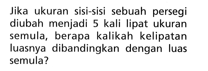 Jika ukuran sisi-sisi sebuah persegi diubah menjadi 5 kali lipat ukuran semula, berapa kalikah kelipatan luasnya dibandingkan dengan luas semula? 