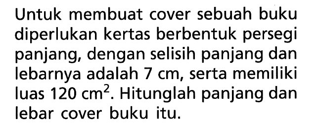 Untuk membuat cover sebuah buku diperlukan kertas berbentuk persegi panjang, dengan selisih panjang dan lebarnya adalah 7 cm, serta memiliki luas 120 cm^2. Hitunglah panjang dan lebar cover buku itu.