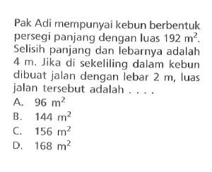 Pak Adi mempunyai kebun berbentuk persegi panjang dengan luas 192 m^2. Selisih panjang dan Iebarnya adalah 4 m Jika di sekeliling dalam kebun dibuat jalan dengan lebar 2 m, Iuas jalan tersebut adalah.... a. 96 m^2 b. 144 m^2 c. 156 m^2 d. 168 m^2