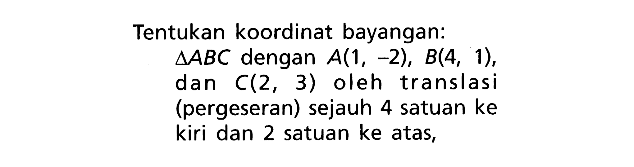 Tentukan koordinat bayangan:segitiga ABC dengan A(1,-2), B(4,1), dan c(2,3) oleh translasi (pergeseran) sejauh 4 satuan ke kiri dan 2 satuan ke atas,