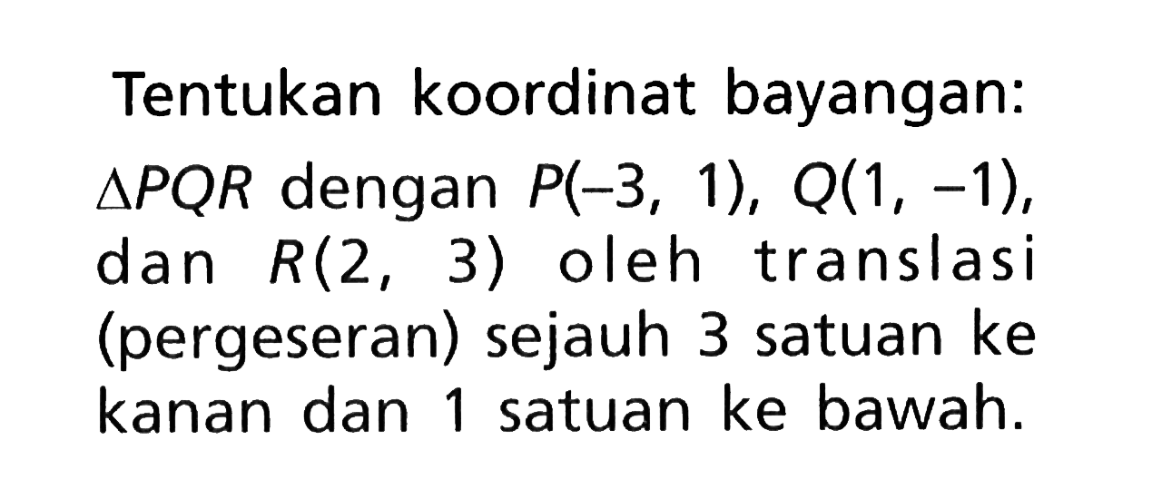 Tentukan koordinat bayangan: segitiga PQR dengan P(-3,1), Q(1,-1), dan R(2,3) oleh translasi (pergeseran) sejauh 3 satuan ke kanan dan 1 satuan ke bawah.