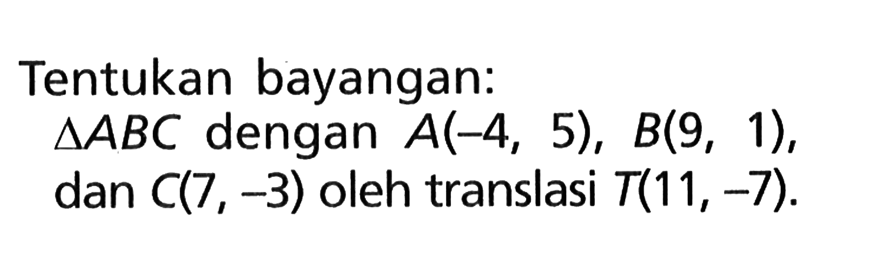 Tentukan bayangan: segitiga ABC dengan  A(-4,5), B(9,1) , dan  C(7,-3)  oleh translasi  T(11,-7) .