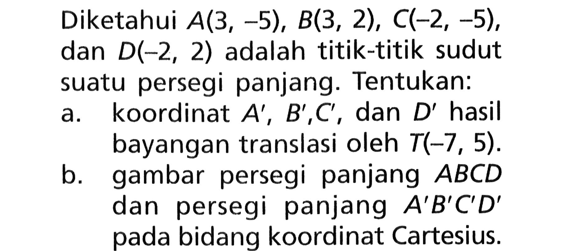 Diketahui  A(3, -5), B(3, 2), C(-2, -5), dan  D(-2, 2) adalah titik-titik sudut suatu persegi panjang. Tentukan:a. koordinat  A', B', C' , dan  D'  hasil bayangan translasi oleh  T(-7, 5).b. gambar persegi panjang  ABCD  dan persegi panjang  A' B' C' D'  pada bidang koordinat Cartesius.