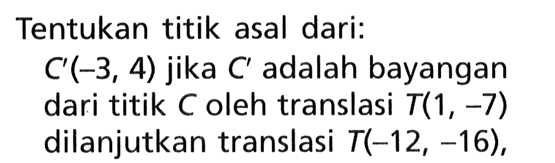 Tentukan titik asal dari: C'(-3,4) jika  C' adalah bayangan dari titik C oleh translasi T(1,-7) dilanjutkan translasi T(-12,-16),